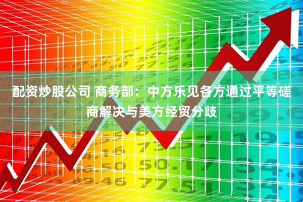 配资炒股公司 商务部：中方乐见各方通过平等磋商解决与美方经贸分歧