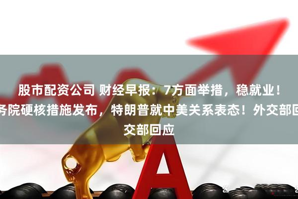 股市配资公司 财经早报:7方面举措,稳就业!国务院硬核措施发布,特朗普就中美关系表态!外交部回应