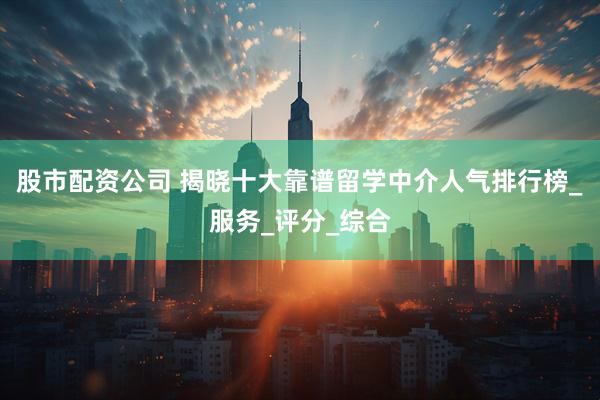股市配资公司 揭晓十大靠谱留学中介人气排行榜_服务_评分_综合