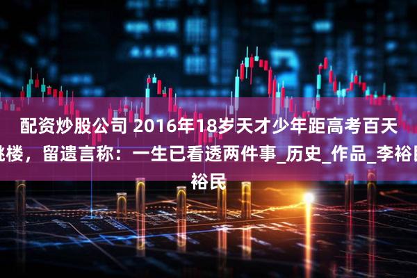 配资炒股公司 2016年18岁天才少年距高考百天跳楼，留遗言称：一生已看透两件事_历史_作品_李裕民