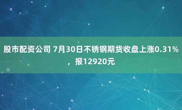 股市配资公司 7月30日不锈钢期货收盘上涨0.31%，报12920元