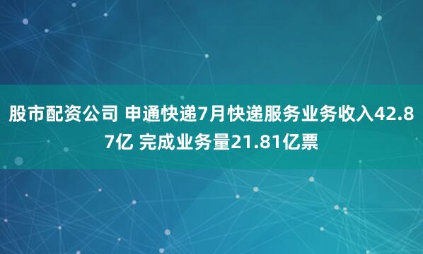 股市配资公司 申通快递7月快递服务业务收入42.87亿 完成业务量21.81亿票