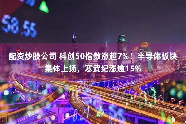 配资炒股公司 科创50指数涨超7%！半导体板块集体上扬，寒武纪涨逾15%