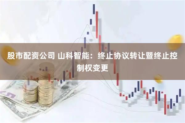 股市配资公司 山科智能：终止协议转让暨终止控制权变更