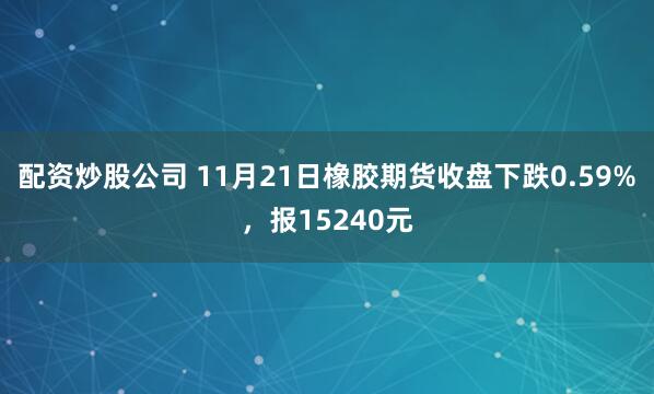 配资炒股公司 11月21日橡胶期货收盘下跌0.59%，报15240元