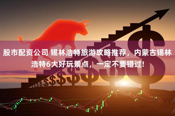 股市配资公司 锡林浩特旅游攻略推荐，内蒙古锡林浩特6大好玩景点，一定不要错过!