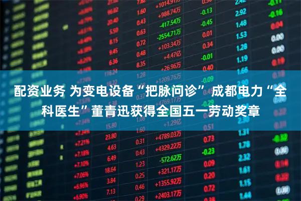 配资业务 为变电设备“把脉问诊” 成都电力“全科医生”董青迅获得全国五一劳动奖章