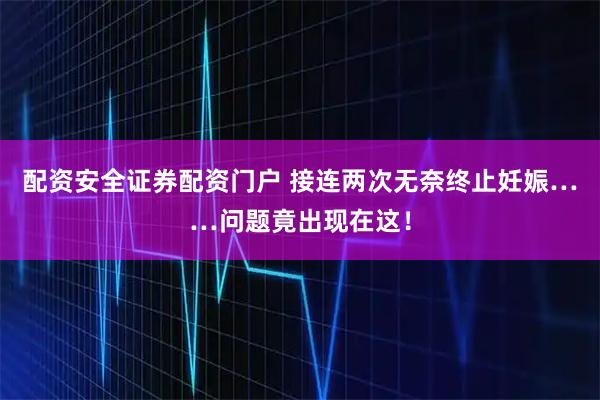 配资安全证券配资门户 接连两次无奈终止妊娠……问题竟出现在这！