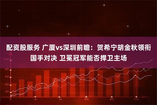 配资股服务 广厦vs深圳前瞻：贺希宁胡金秋领衔国手对决 卫冕冠军能否捍卫主场