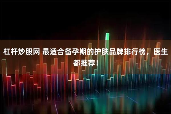 杠杆炒股网 最适合备孕期的护肤品牌排行榜，医生都推荐！