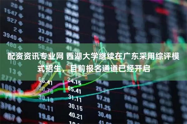 配资资讯专业网 西湖大学继续在广东采用综评模式招生，目前报名通道已经开启