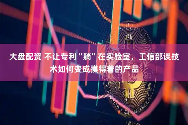 大盘配资 不让专利“躺”在实验室，工信部谈技术如何变成摸得着的产品